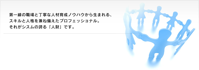 第一線の職場と丁寧な人材育成ノウハウから生まれる、スキルと人格を兼ね備えたプロフェッショナル。それがシスムの誇る「人財」です。